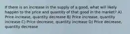 If there is an increase in the supply of a good, what will likely happen to the price and quantity of that good in the market? A) Price increase, quantity decrease B) Price increase, quantity increase C) Price decrease, quantity increase D) Price decrease, quantity decrease