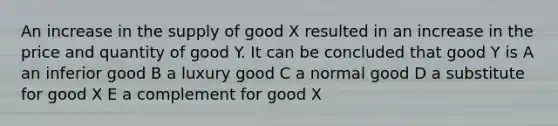 An increase in the supply of good X resulted in an increase in the price and quantity of good Y. It can be concluded that good Y is A an inferior good B a luxury good C a normal good D a substitute for good X E a complement for good X