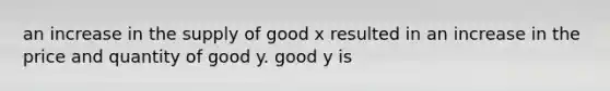 an increase in the supply of good x resulted in an increase in the price and quantity of good y. good y is