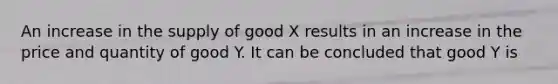 An increase in the supply of good X results in an increase in the price and quantity of good Y. It can be concluded that good Y is