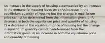 An increase in the supply of housing accompanied by an increase in the demand for housing leads to: a) An increase in the equilibrium quantity of housing but the change in equilibrium price cannot be determined from the information given. b) A decrease in both the equilibrium price and quantity of housing. C) A decrease in the equilibrium price of housing but the change in equilibrium quantity cannot bedetermined from the information given. d) An increase in both the equilibrium price and quantity of housing.