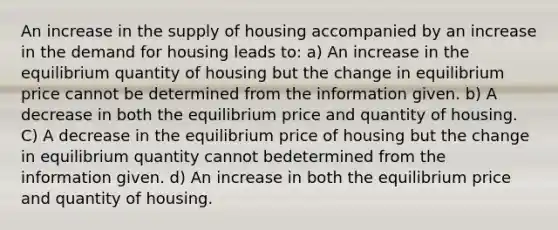 An increase in the supply of housing accompanied by an increase in the demand for housing leads to: a) An increase in the equilibrium quantity of housing but the change in equilibrium price cannot be determined from the information given. b) A decrease in both the equilibrium price and quantity of housing. C) A decrease in the equilibrium price of housing but the change in equilibrium quantity cannot bedetermined from the information given. d) An increase in both the equilibrium price and quantity of housing.