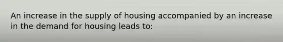 An increase in the supply of housing accompanied by an increase in the demand for housing leads to: