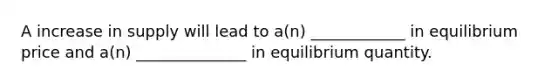 A increase in supply will lead to a(n) ____________ in equilibrium price and a(n) ______________ in equilibrium quantity.