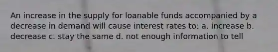 An increase in the supply for loanable funds accompanied by a decrease in demand will cause interest rates to: a. increase b. decrease c. stay the same d. not enough information to tell