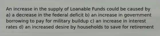 An increase in the supply of Loanable Funds could be caused by a) a decrease in the federal deficit b) an increase in government borrowing to pay for military buildup c) an increase in interest rates d) an increased desire by households to save for retirement