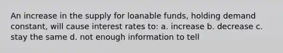 An increase in the supply for loanable funds, holding demand constant, will cause interest rates to: a. increase b. decrease c. stay the same d. not enough information to tell