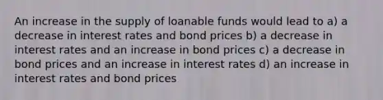 An increase in the supply of loanable funds would lead to a) a decrease in interest rates and bond prices b) a decrease in interest rates and an increase in bond prices c) a decrease in bond prices and an increase in interest rates d) an increase in interest rates and bond prices