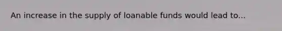 An increase in the supply of loanable funds would lead to...