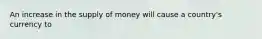 An increase in the supply of money will cause a​ country's currency to