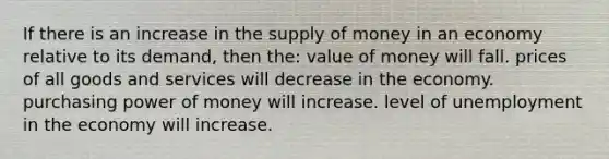 If there is an increase in the supply of money in an economy relative to its demand, then the: value of money will fall. prices of all goods and services will decrease in the economy. purchasing power of money will increase. level of unemployment in the economy will increase.