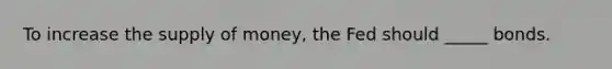 To increase the supply of​ money, the Fed should _____ bonds.