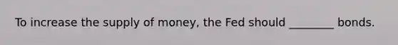 To increase the supply of money, the Fed should ________ bonds.