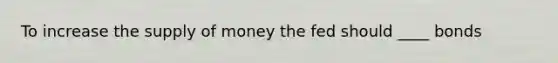 To increase the <a href='https://www.questionai.com/knowledge/kUIOOoB75i-supply-of-money' class='anchor-knowledge'>supply of money</a> the fed should ____ bonds