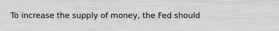 To increase the supply of money, the Fed should