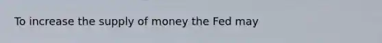 To increase the supply of money the Fed may