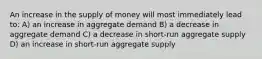 An increase in the supply of money will most immediately lead to: A) an increase in aggregate demand B) a decrease in aggregate demand C) a decrease in short-run aggregate supply D) an increase in short-run aggregate supply