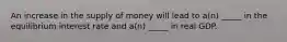 An increase in the supply of money will lead to a(n) _____ in the equilibrium interest rate and a(n) _____ in real GDP.