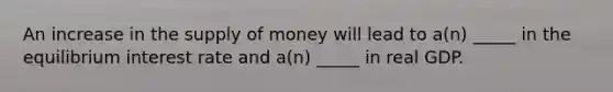 An increase in the supply of money will lead to a(n) _____ in the equilibrium interest rate and a(n) _____ in real GDP.