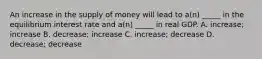 An increase in the supply of money will lead to a(n) _____ in the equilibrium interest rate and a(n) _____ in real GDP. A. increase; increase B. decrease; increase C. increase; decrease D. decrease; decrease