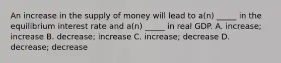 An increase in the <a href='https://www.questionai.com/knowledge/kUIOOoB75i-supply-of-money' class='anchor-knowledge'>supply of money</a> will lead to a(n) _____ in the equilibrium interest rate and a(n) _____ in real GDP. A. increase; increase B. decrease; increase C. increase; decrease D. decrease; decrease