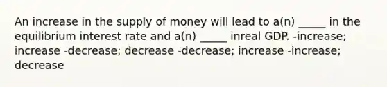 An increase in the supply of money will lead to a(n) _____ in the equilibrium interest rate and a(n) _____ inreal GDP. -increase; increase -decrease; decrease -decrease; increase -increase; decrease