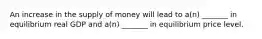 An increase in the supply of money will lead to a(n) _______ in equilibrium real GDP and a(n) _______ in equilibrium price level.