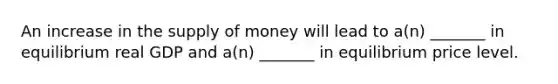 An increase in the supply of money will lead to a(n) _______ in equilibrium real GDP and a(n) _______ in equilibrium price level.