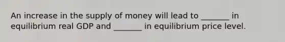 An increase in the supply of money will lead to _______ in equilibrium real GDP and _______ in equilibrium price level.