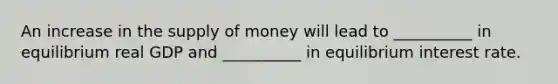 An increase in the supply of money will lead to __________ in equilibrium real GDP and __________ in equilibrium interest rate.