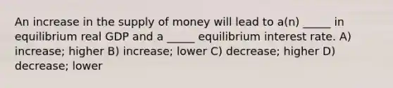 An increase in the supply of money will lead to a(n) _____ in equilibrium real GDP and a _____ equilibrium interest rate. A) increase; higher B) increase; lower C) decrease; higher D) decrease; lower