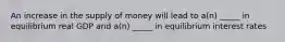 An increase in the supply of money will lead to a(n) _____ in equilibrium real GDP and a(n) _____ in equilibrium interest rates