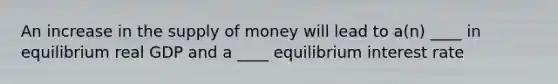 An increase in the supply of money will lead to a(n) ____ in equilibrium real GDP and a ____ equilibrium interest rate