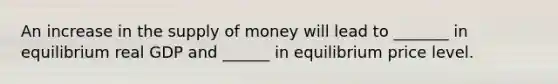 An increase in the <a href='https://www.questionai.com/knowledge/kUIOOoB75i-supply-of-money' class='anchor-knowledge'>supply of money</a> will lead to _______ in equilibrium real GDP and ______ in equilibrium price level.