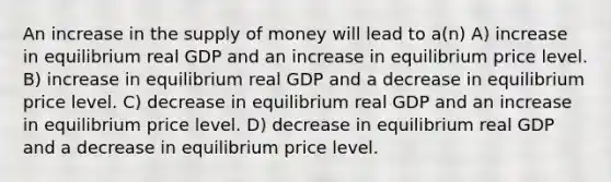 An increase in the <a href='https://www.questionai.com/knowledge/kUIOOoB75i-supply-of-money' class='anchor-knowledge'>supply of money</a> will lead to a(n) A) increase in equilibrium real GDP and an increase in equilibrium price level. B) increase in equilibrium real GDP and a decrease in equilibrium price level. C) decrease in equilibrium real GDP and an increase in equilibrium price level. D) decrease in equilibrium real GDP and a decrease in equilibrium price level.