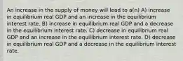 An increase in the supply of money will lead to a(n) A) increase in equilibrium real GDP and an increase in the equilibrium interest rate. B) increase in equilibrium real GDP and a decrease in the equilibrium interest rate. C) decrease in equilibrium real GDP and an increase in the equilibrium interest rate. D) decrease in equilibrium real GDP and a decrease in the equilibrium interest rate.