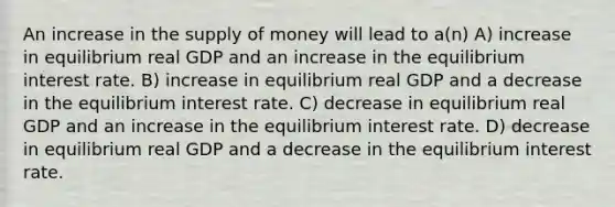 An increase in the supply of money will lead to a(n) A) increase in equilibrium real GDP and an increase in the equilibrium interest rate. B) increase in equilibrium real GDP and a decrease in the equilibrium interest rate. C) decrease in equilibrium real GDP and an increase in the equilibrium interest rate. D) decrease in equilibrium real GDP and a decrease in the equilibrium interest rate.