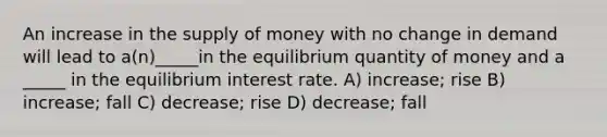 An increase in the supply of money with no change in demand will lead to a(n)_____in the equilibrium quantity of money and a _____ in the equilibrium interest rate. A) increase; rise B) increase; fall C) decrease; rise D) decrease; fall