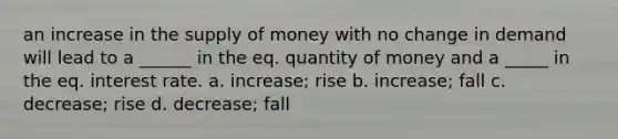 an increase in the supply of money with no change in demand will lead to a ______ in the eq. quantity of money and a _____ in the eq. interest rate. a. increase; rise b. increase; fall c. decrease; rise d. decrease; fall