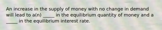 An increase in the supply of money with no change in demand will lead to a(n) _____ in the equilibrium quantity of money and a _____ in the equilibrium interest rate.