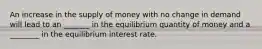 An increase in the supply of money with no change in demand will lead to an _______ in the equilibrium quantity of money and a ________ in the equilibrium interest rate.