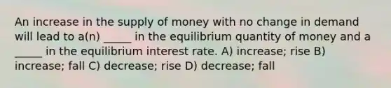 An increase in the <a href='https://www.questionai.com/knowledge/kUIOOoB75i-supply-of-money' class='anchor-knowledge'>supply of money</a> with no change in demand will lead to a(n) _____ in the equilibrium quantity of money and a _____ in the equilibrium interest rate. A) increase; rise B) increase; fall C) decrease; rise D) decrease; fall