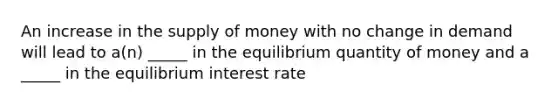 An increase in the supply of money with no change in demand will lead to a(n) _____ in the equilibrium quantity of money and a _____ in the equilibrium interest rate