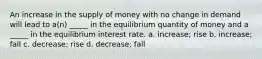 An increase in the supply of money with no change in demand will lead to a(n) _____ in the equilibrium quantity of money and a _____ in the equilibrium interest rate. a. increase; rise b. increase; fall c. decrease; rise d. decrease; fall