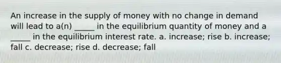 An increase in the supply of money with no change in demand will lead to a(n) _____ in the equilibrium quantity of money and a _____ in the equilibrium interest rate. a. increase; rise b. increase; fall c. decrease; rise d. decrease; fall