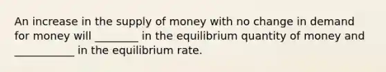 An increase in the supply of money with no change in demand for money will ________ in the equilibrium quantity of money and ___________ in the equilibrium rate.