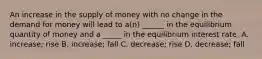 An increase in the supply of money with no change in the demand for money will lead to a(n) ______ in the equilibrium quantity of money and a _____ in the equilibrium interest rate. A. increase; rise B. increase; fall C. decrease; rise D. decrease; fall