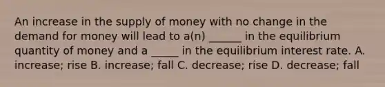 An increase in the supply of money with no change in the demand for money will lead to a(n) ______ in the equilibrium quantity of money and a _____ in the equilibrium interest rate. A. increase; rise B. increase; fall C. decrease; rise D. decrease; fall