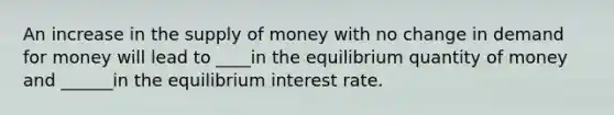 An increase in the supply of money with no change in demand for money will lead to ____in the equilibrium quantity of money and ______in the equilibrium interest rate.