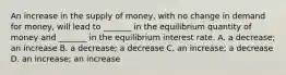 An increase in the supply of money, with no change in demand for money, will lead to _______ in the equilibrium quantity of money and _______ in the equilibrium interest rate. A. a decrease; an increase B. a decrease; a decrease C. an increase; a decrease D. an increase; an increase